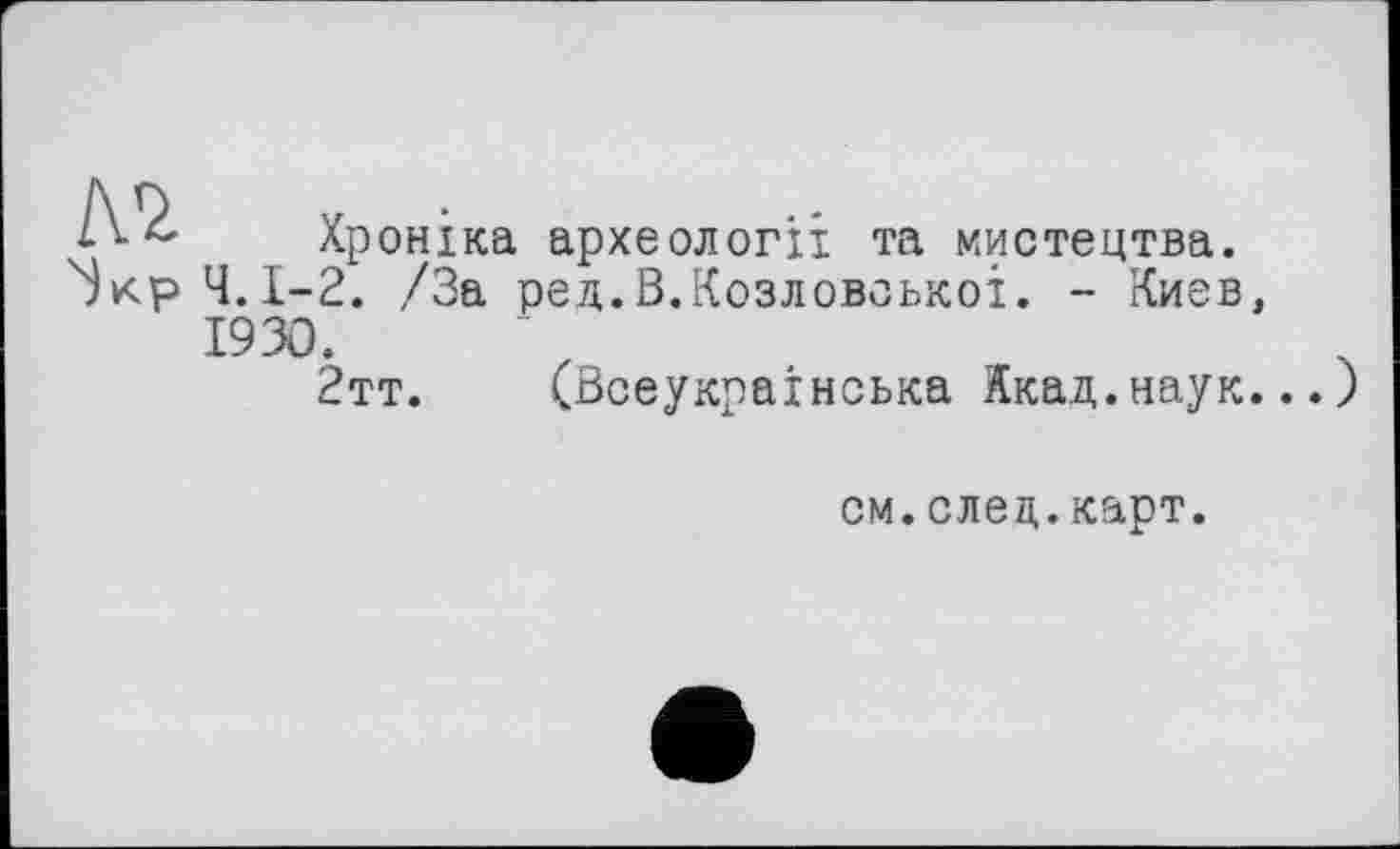 ﻿Хроніка археології та мистецтва.
Ч. 1—2. /За ред.В.Козловоькоі. - Киев, 1930.
2тт. (Всеукраїнська Якад.наук.)
см.след.карт.